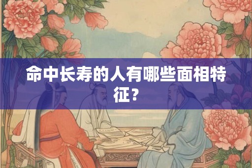 命中长寿的人有哪些面相特征? 命中长寿的人有哪些面相特征?