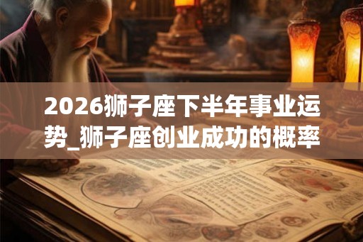 2026狮子座下半年事业运势_狮子座创业成功的概率 2026狮子座下半年事业运势_狮子座创业成功的概率