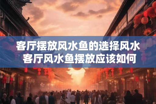 客厅摆放风水鱼的选择风水 客厅风水鱼摆放应该如何选择