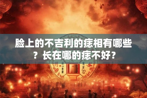 脸上的不吉利的痣相有哪些？长在哪的痣不好？