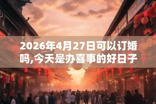 2026年4月27日可以订婚吗,今天是办喜事的好日子吗 2026年4月27日可以订婚吗,今天是办喜事的好日子吗