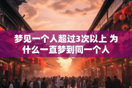 梦见一个人超过3次以上 为什么一直梦到同一个人