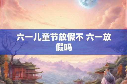 六一儿童节放假不 六一放假吗 六一儿童节放假不 六一放假吗