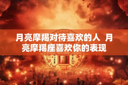 月亮摩羯对待喜欢的人  月亮摩羯座喜欢你的表现