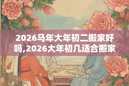 2026马年大年初二搬家好吗,2026大年初几适合搬家