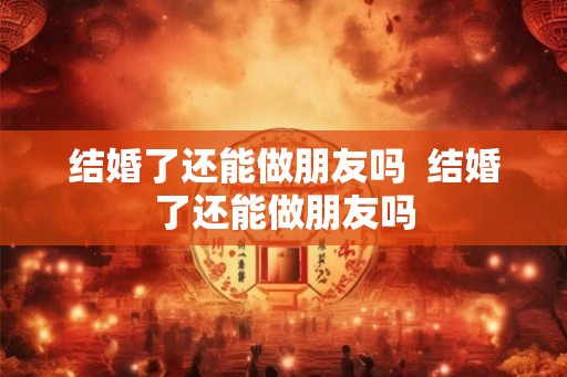 结婚了还能做朋友吗  结婚了还能做朋友吗