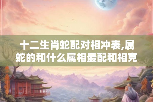 十二生肖蛇配对相冲表,属蛇的和什么属相最配和相克？