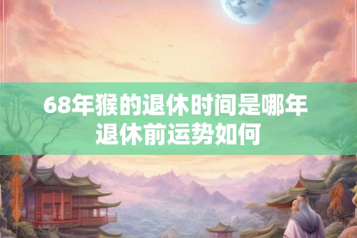 68年猴的退休时间是哪年 退休前运势如何 68年猴的退休时间是哪年 退休前运势如何