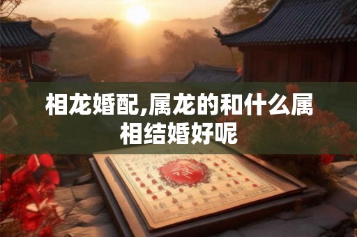 相龙婚配,属龙的和什么属相结婚好呢