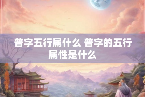 普字五行属什么 普字的五行属性是什么