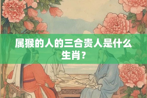 属猴的人的三合贵人是什么生肖？
