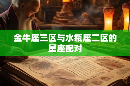 金牛座三区与水瓶座二区的星座配对 金牛座三区与水瓶座二区的星座配对