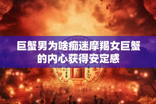 巨蟹男为啥痴迷摩羯女巨蟹的内心获得安定感