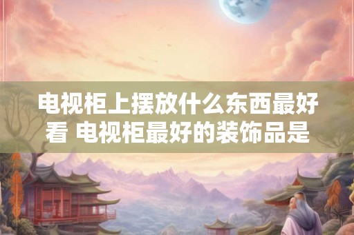 电视柜上摆放什么东西最好看 电视柜最好的装饰品是什么