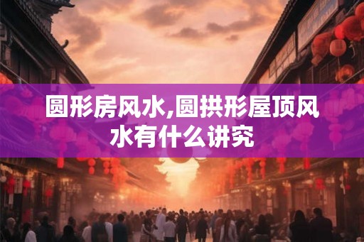 圆形房风水,圆拱形屋顶风水有什么讲究