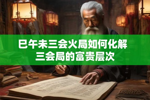巳午未三会火局如何化解  三会局的富贵层次