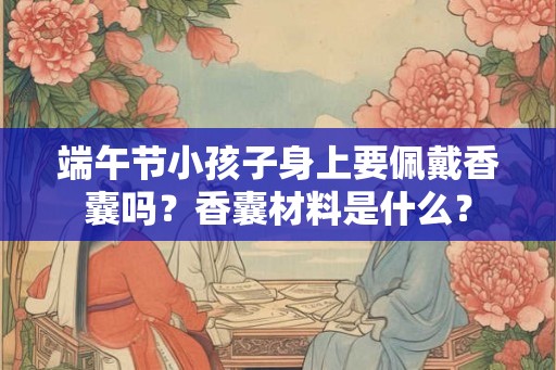 端午节小孩子身上要佩戴香囊吗？香囊材料是什么？