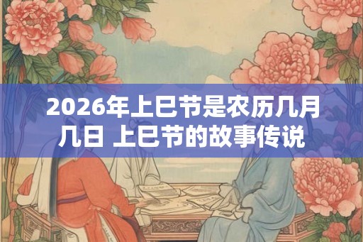 2026年上巳节是农历几月几日 上巳节的故事传说 2026年上巳节是农历几月几日 上巳节的故事传说