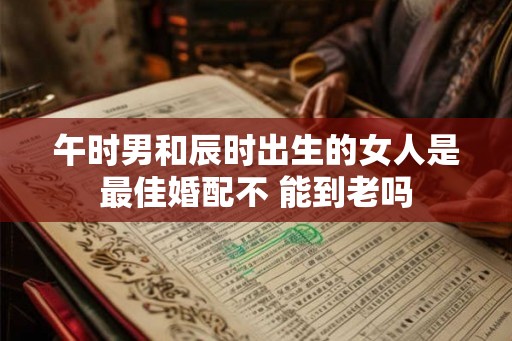 午时男和辰时出生的女人是最佳婚配不 能到老吗 午时男和辰时出生的女人是最佳婚配不 能到老吗