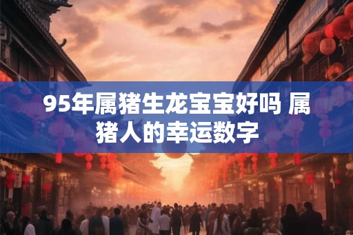 95年属猪生龙宝宝好吗 属猪人的幸运数字 95年属猪生龙宝宝好吗 属猪人的幸运数字