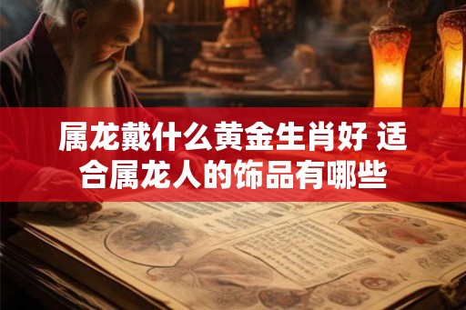 属龙戴什么黄金生肖好 适合属龙人的饰品有哪些