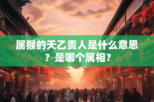 属猴的天乙贵人是什么意思？是哪个属相？