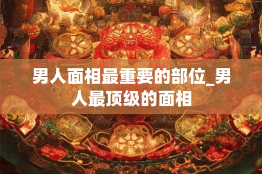 男人面相最重要的部位_男人最顶级的面相