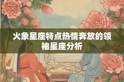 火象星座特点热情奔放的领袖星座分析 火象星座特点热情奔放的领袖星座分析