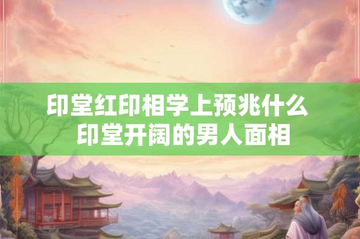 印堂红印相学上预兆什么  印堂开阔的男人面相