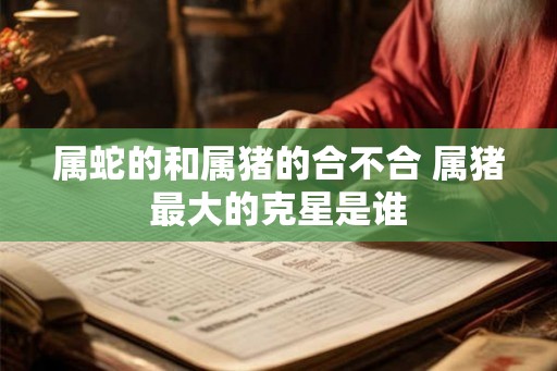 属蛇的和属猪的合不合 属猪最大的克星是谁 属蛇的和属猪的合不合 属猪最大的克星是谁