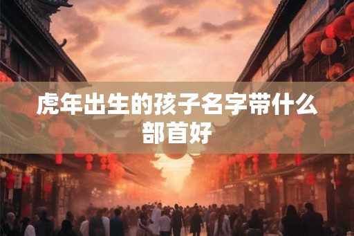 虎年出生的孩子名字带什么部首好