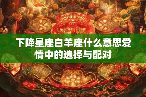 下降星座白羊座什么意思爱情中的选择与配对 下降星座白羊座什么意思爱情中的选择与配对