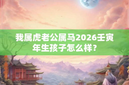 我属虎老公属马2026壬寅年生孩子怎么样? 我属虎老公属马2026壬寅年生孩子怎么样?