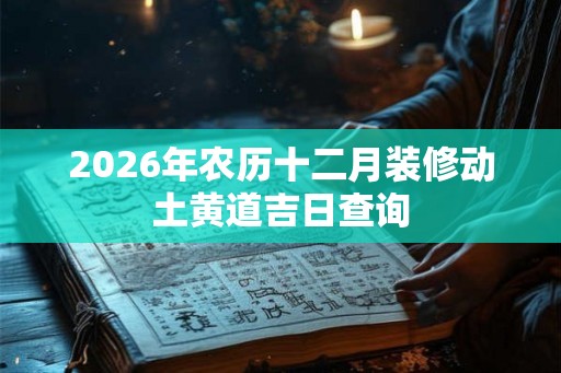 2026年农历十二月装修动土黄道吉日查询