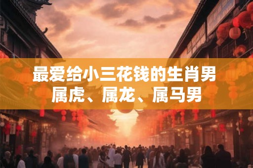 最爱给小三花钱的生肖男 属虎、属龙、属马男