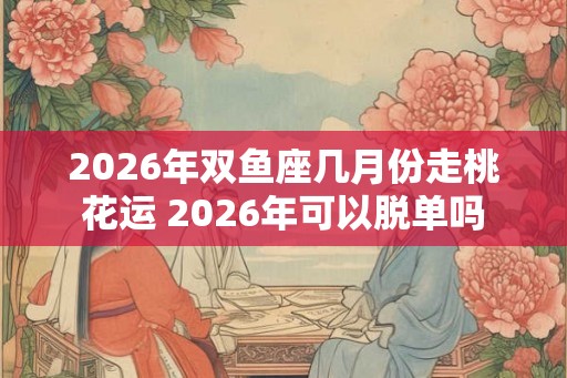 2026年双鱼座几月份走桃花运 2026年可以脱单吗 2026年双鱼座几月份走桃花运 2026年可以脱单吗