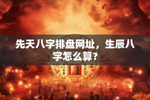 先天八字排盘网址,生辰八字怎么算? 先天八字排盘网址,生辰八字怎么算?
