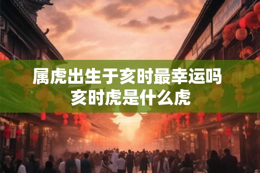 属虎出生于亥时最幸运吗 亥时虎是什么虎
