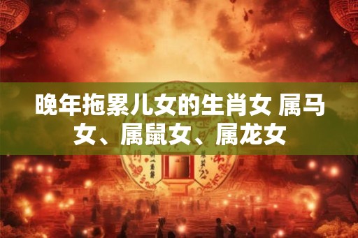 晚年拖累儿女的生肖女 属马女、属鼠女、属龙女