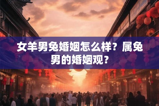 女羊男兔婚姻怎么样？属兔男的婚姻观？
