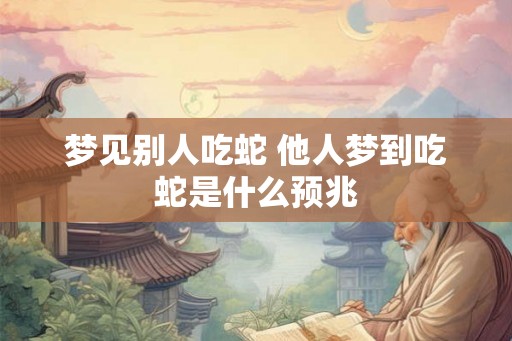 梦见别人吃蛇 他人梦到吃蛇是什么预兆 梦见别人吃蛇 他人梦到吃蛇是什么预兆