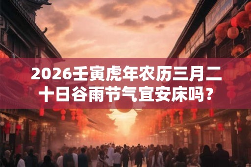 2026壬寅虎年农历三月二十日谷雨节气宜安床吗？