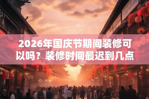 2026年国庆节期间装修可以吗？装修时间最迟到几点？