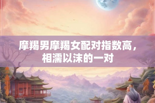 摩羯男摩羯女配对指数高，相濡以沫的一对