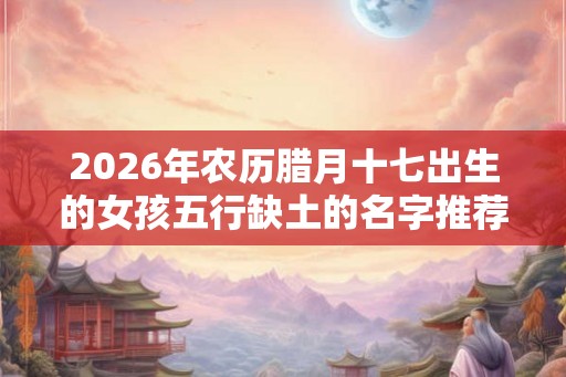 2026年农历腊月十七出生的女孩五行缺土的名字推荐