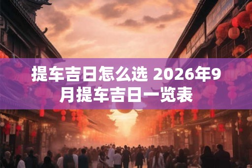 提车吉日怎么选 2026年9月提车吉日一览表 提车吉日怎么选 2026年9月提车吉日一览表