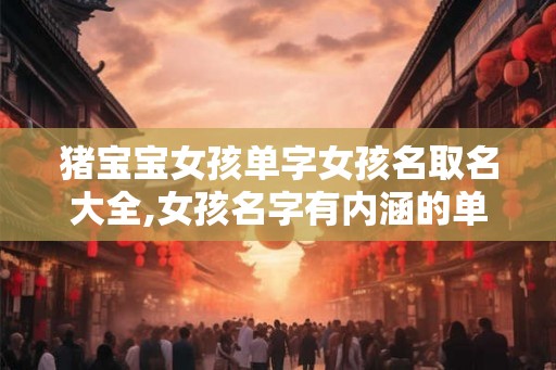 猪宝宝女孩单字女孩名取名大全,女孩名字有内涵的单字名! 猪宝宝女孩单字女孩名取名大全,女孩名字有内涵的单字名!