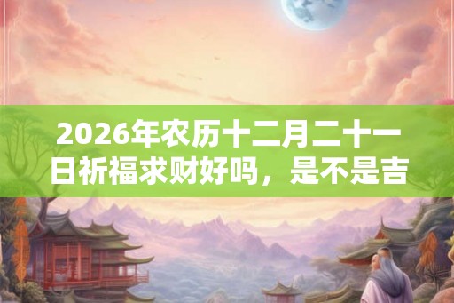 2026年农历十二月二十一日祈福求财好吗,是不是吉日? 2026年农历十二月二十一日祈福求财好吗,是不是吉日?