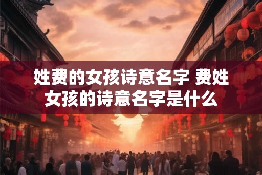 姓费的女孩诗意名字 费姓女孩的诗意名字是什么