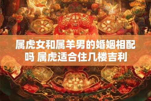 属虎女和属羊男的婚姻相配吗 属虎适合住几楼吉利